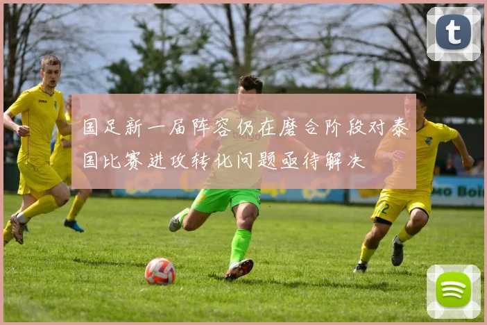 国足新一届阵容仍在磨合阶段对泰国比赛进攻转化问题亟待解决