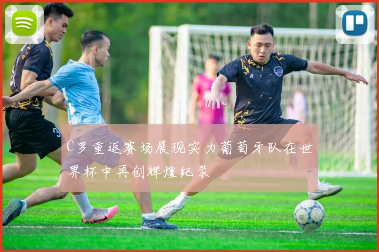 C罗重返赛场展现实力葡萄牙队在世界杯中再创辉煌纪录