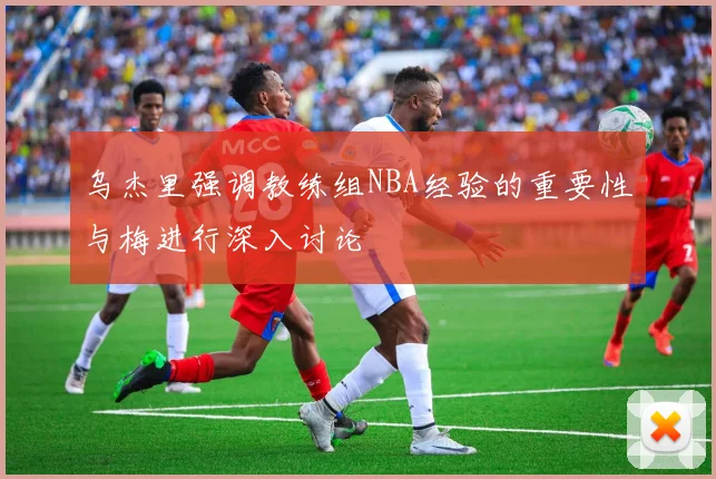 乌杰里强调教练组NBA经验的重要性与梅进行深入讨论