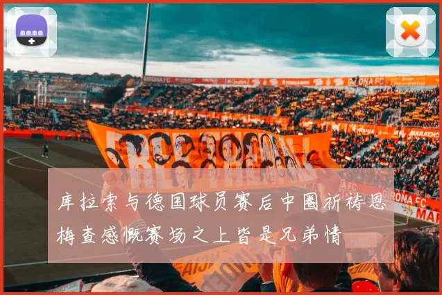 库拉索与德国球员赛后中圈祈祷恩梅查感慨赛场之上皆是兄弟情