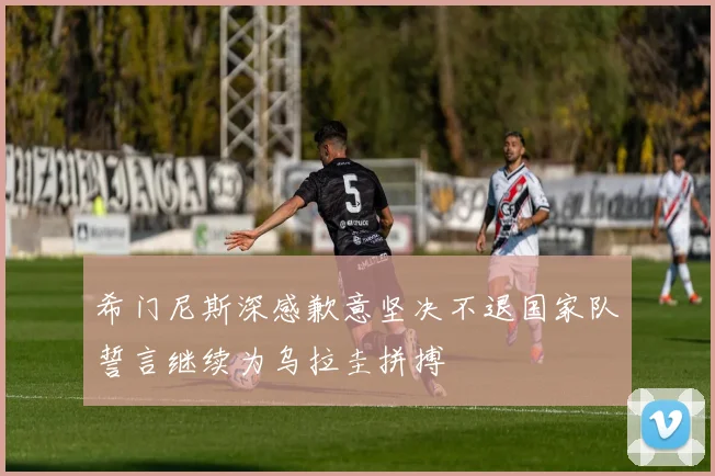 希门尼斯深感歉意坚决不退国家队誓言继续为乌拉圭拼搏