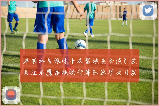 库明加与佩林卡及雷迪克会谈引发关注老鹰拒绝执行球队选项次日发生