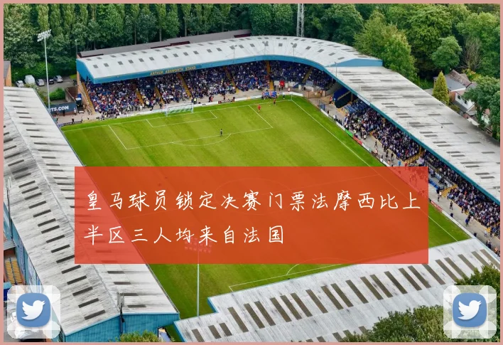 皇马球员锁定决赛门票法摩西比上半区三人均来自法国