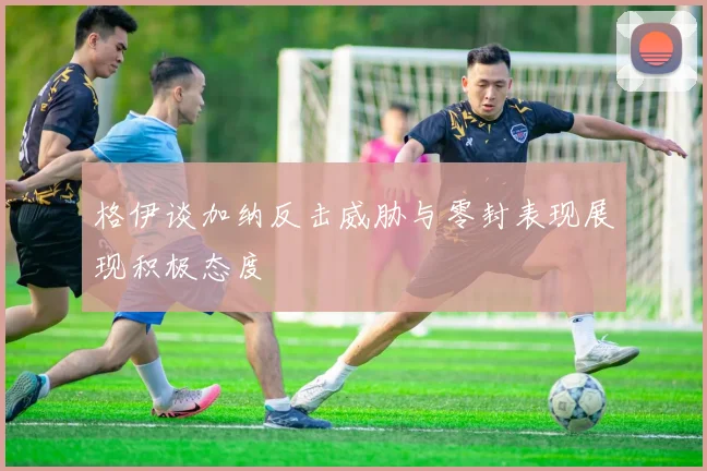 格伊谈加纳反击威胁与零封表现展现积极态度