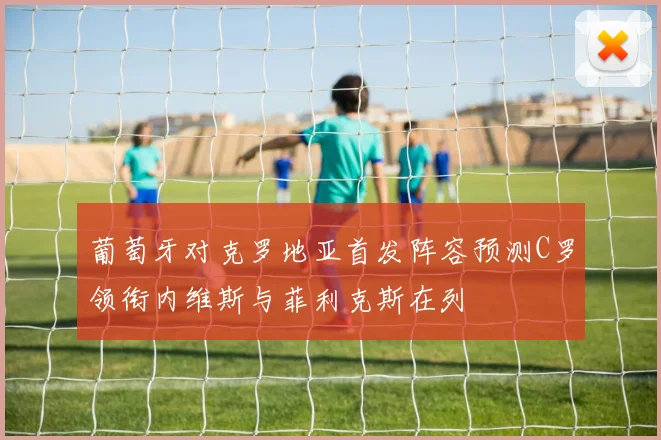 葡萄牙对克罗地亚首发阵容预测C罗领衔内维斯与菲利克斯在列