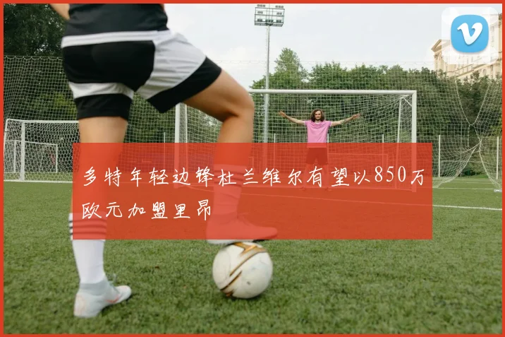 多特年轻边锋杜兰维尔有望以850万欧元加盟里昂