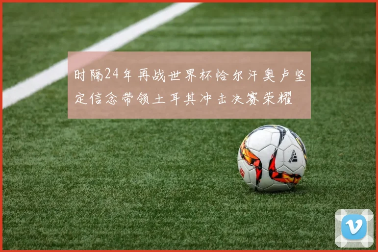 时隔24年再战世界杯恰尔汗奥卢坚定信念带领土耳其冲击决赛荣耀