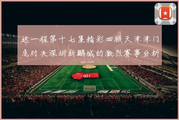 这一程第十七集精彩回顾天津津门虎对决深圳新鹏城的激烈赛事分析与亮点解读