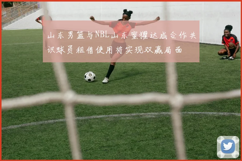 山东男篮与NBL山东蜜獾达成合作共识球员租借使用将实现双赢局面