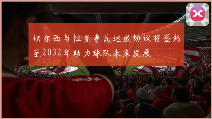 切尔西与拉克鲁瓦达成协议将签约至2032年助力球队未来发展