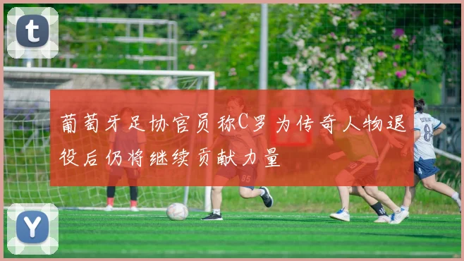 葡萄牙足协官员称C罗为传奇人物退役后仍将继续贡献力量