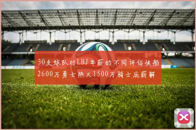 30支球队对LBJ年薪的不同评估快船2600万勇士热火1500万骑士底薪解析